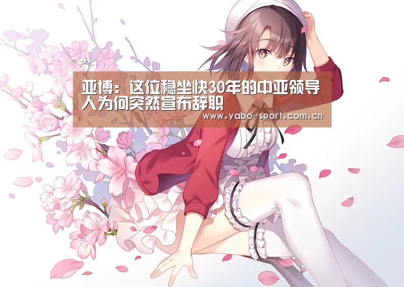 亚博:这位稳坐快30年的中亚领导人为何突然宣布辞职(图3) 亚博平台