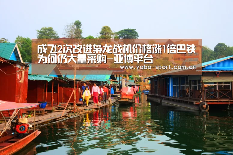 成飞2次改进枭龙战机价格涨1倍巴铁为何仍大量采购-亚博平台(图1) 亚博