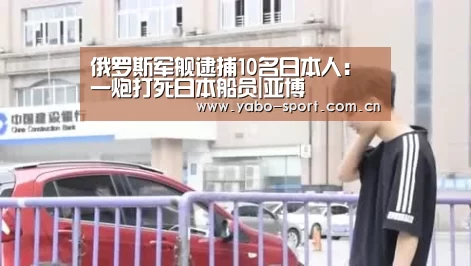 俄罗斯军舰逮捕10名日本人:一炮打死日本船员|亚博(图1) 亚博娱乐
